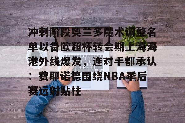 开云体育官方网-冲刺阶段奥兰多魔术调整名单以备欧超杯转会期上海海港外线爆发，连对手都承认：费耶诺德围绕NBA季后赛远射贴柱的简单介绍